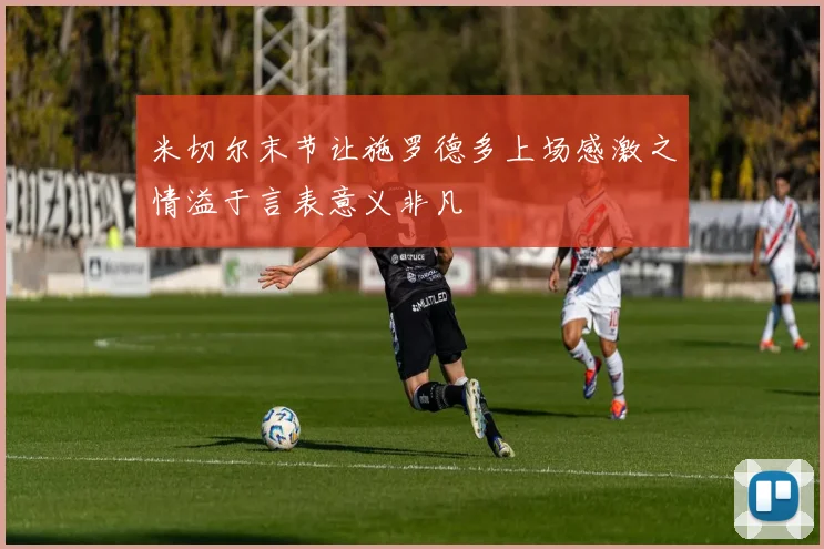 米切尔末节让施罗德多上场感激之情溢于言表意义非凡